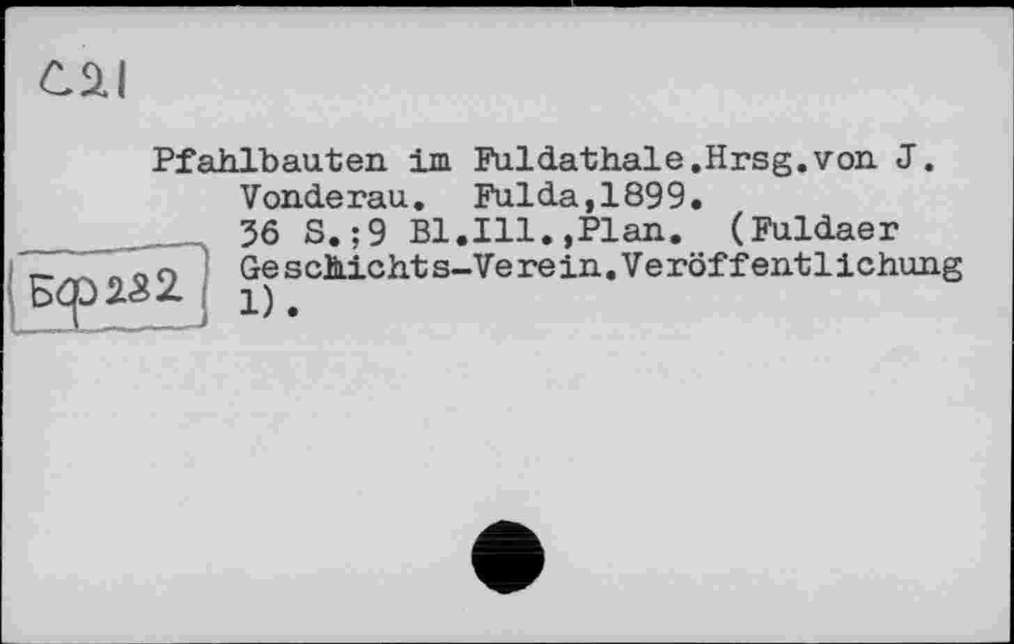 ﻿cai
Pfahlbauten im Fui dathale. Hrsg, von J.
Vonderau. Fulda,1899.
56 S.;9 Bl.Ill.,Plan. (Fuldaer
Ge s chic ht s-Ve re in. Ve röf f ent 1іchung 1).